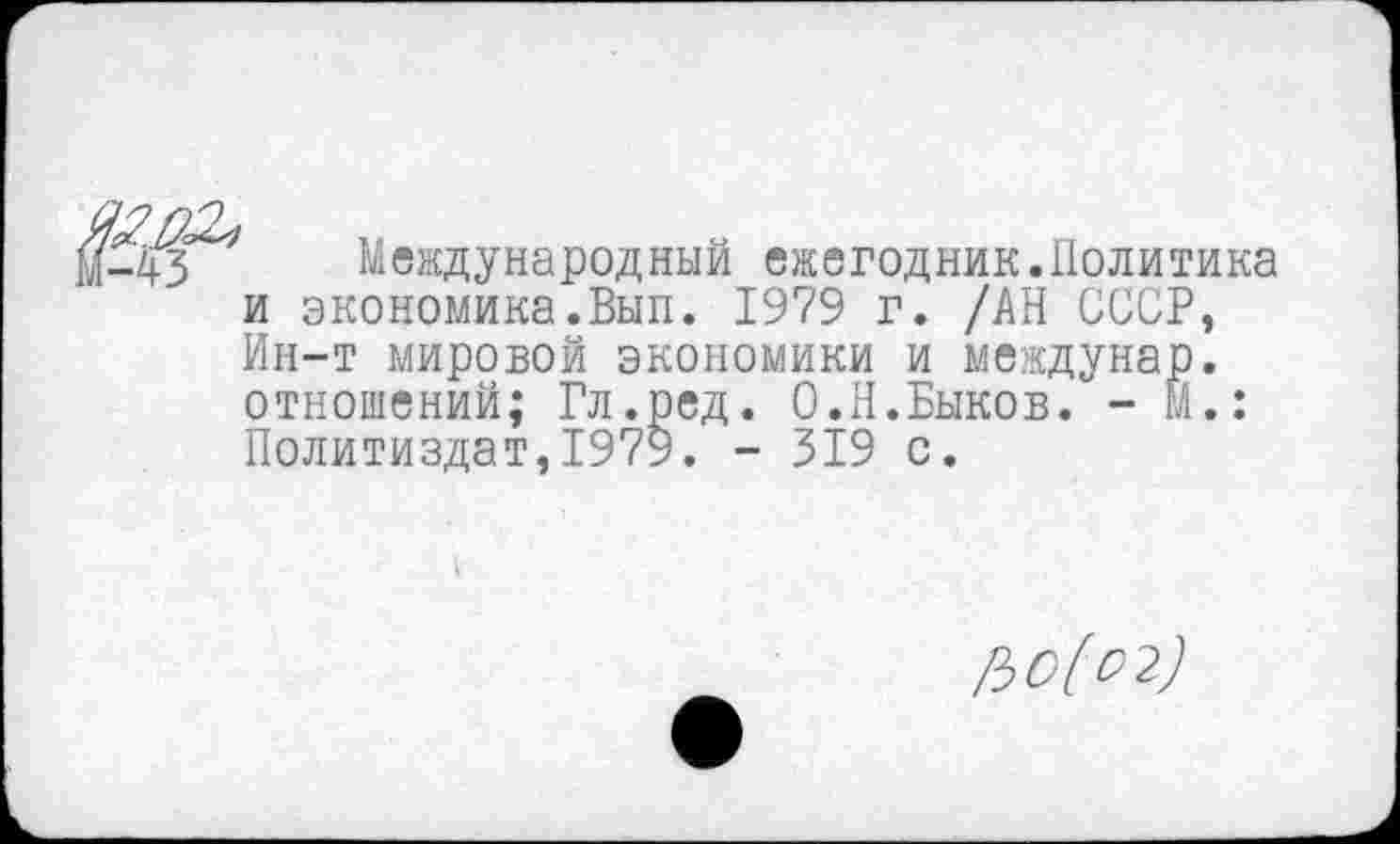 ﻿Международный ежегодник.Политика и экономика.Вып. 1979 г. /АН СССР, Ин-т мировой экономики и междунар. отношений; Гл.ред. О.Н.Быков. - м.: Политиздат,1979. - 319 с.
ЪО[О2)